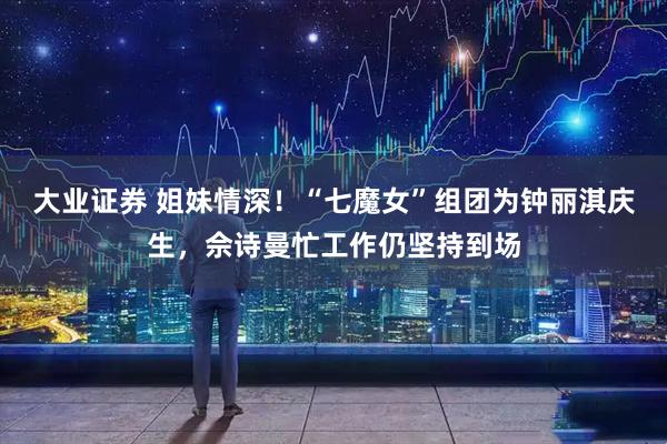 大业证券 姐妹情深！“七魔女”组团为钟丽淇庆生，佘诗曼忙工作仍坚持到场