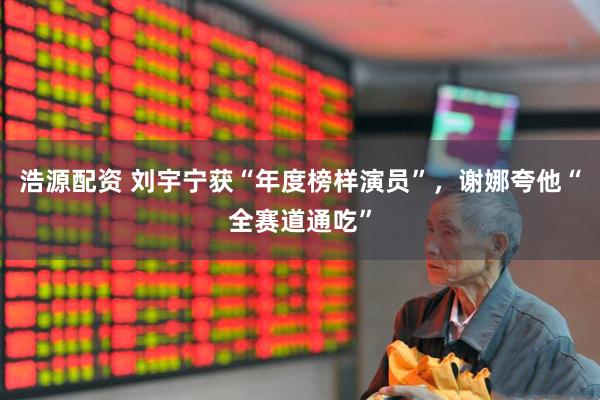 浩源配资 刘宇宁获“年度榜样演员”，谢娜夸他“全赛道通吃”