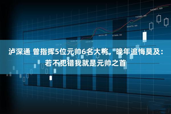 泸深通 曾指挥5位元帅6名大将，晚年追悔莫及：若不犯错我就是元帅之首