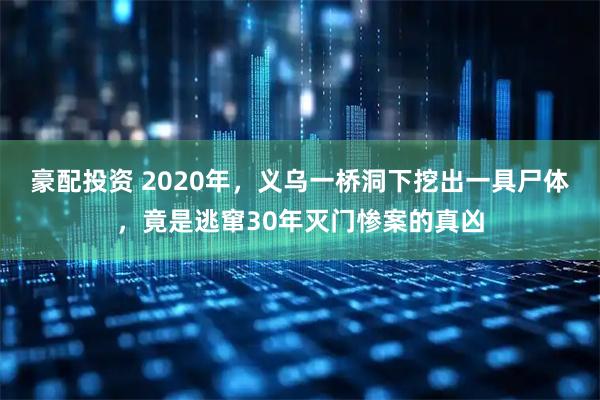 豪配投资 2020年，义乌一桥洞下挖出一具尸体，竟是逃窜30年灭门惨案的真凶