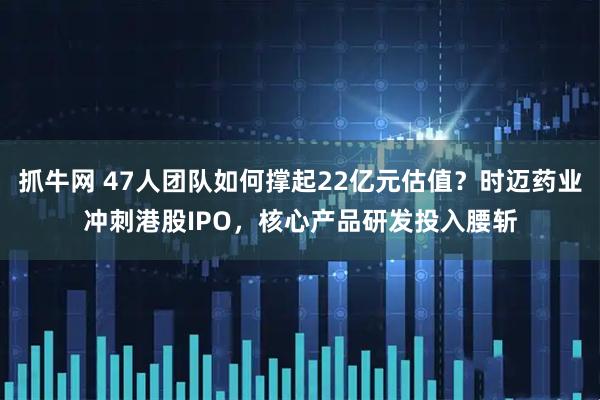 抓牛网 47人团队如何撑起22亿元估值？时迈药业冲刺港股IPO，核心产品研发投入腰斩