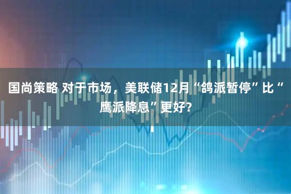 国尚策略 对于市场，美联储12月“鸽派暂停”比“鹰派降息”更好？