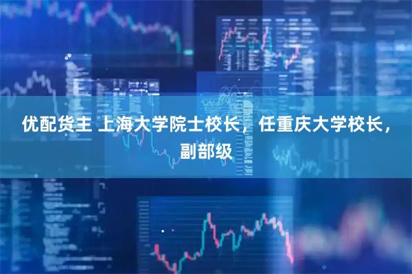 优配货主 上海大学院士校长，任重庆大学校长，副部级