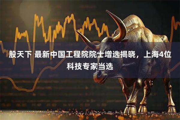 股天下 最新中国工程院院士增选揭晓，上海4位科技专家当选