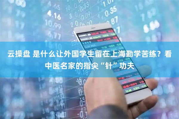 云操盘 是什么让外国学生留在上海勤学苦练？看中医名家的指尖“针”功夫