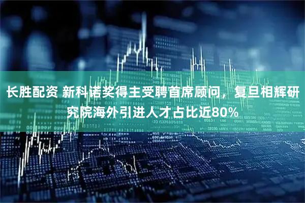 长胜配资 新科诺奖得主受聘首席顾问，复旦相辉研究院海外引进人才占比近80%