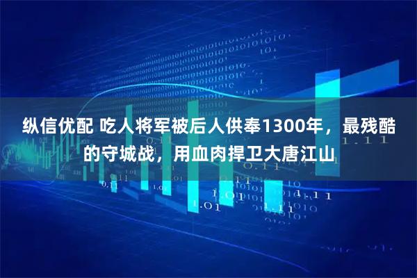 纵信优配 吃人将军被后人供奉1300年，最残酷的守城战，用血肉捍卫大唐江山