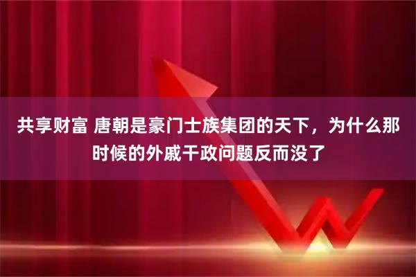 共享财富 唐朝是豪门士族集团的天下，为什么那时候的外戚干政问题反而没了