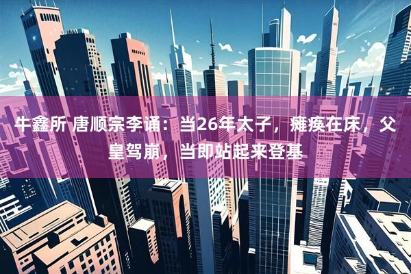 牛鑫所 唐顺宗李诵：当26年太子，瘫痪在床，父皇驾崩，当即站起来登基