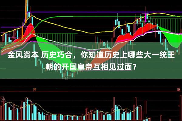 金风资本 历史巧合，你知道历史上哪些大一统王朝的开国皇帝互相见过面？