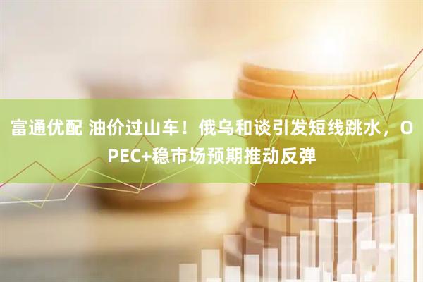 富通优配 油价过山车！俄乌和谈引发短线跳水，OPEC+稳市场预期推动反弹