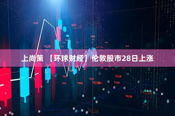 上尚策 【环球财经】伦敦股市28日上涨