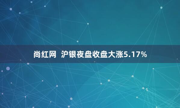 尚红网  沪银夜盘收盘大涨5.17%