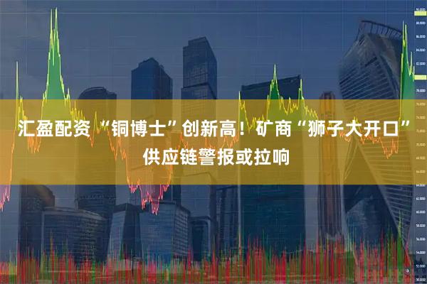 汇盈配资 “铜博士”创新高！矿商“狮子大开口” 供应链警报或拉响