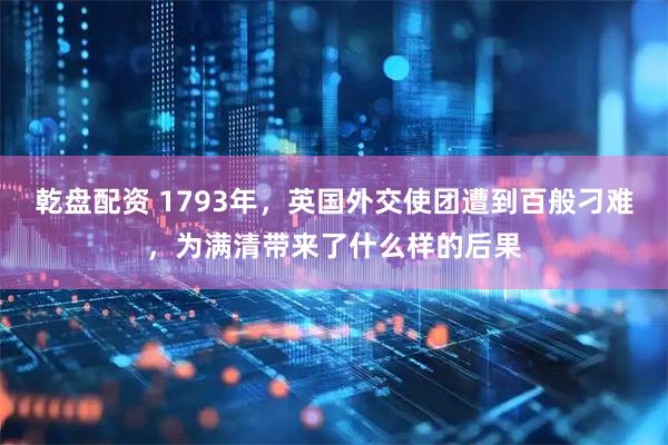 乾盘配资 1793年，英国外交使团遭到百般刁难，为满清带来了什么样的后果