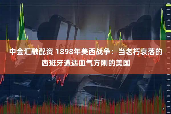 中金汇融配资 1898年美西战争：当老朽衰落的西班牙遭遇血气方刚的美国