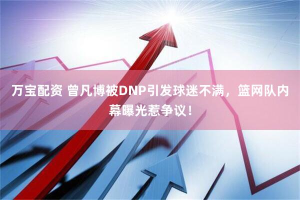 万宝配资 曾凡博被DNP引发球迷不满，篮网队内幕曝光惹争议！