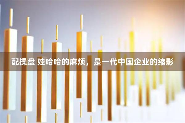 配操盘 娃哈哈的麻烦，是一代中国企业的缩影