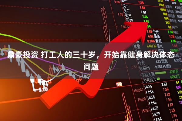 鼎豪投资 打工人的三十岁，开始靠健身解决体态问题