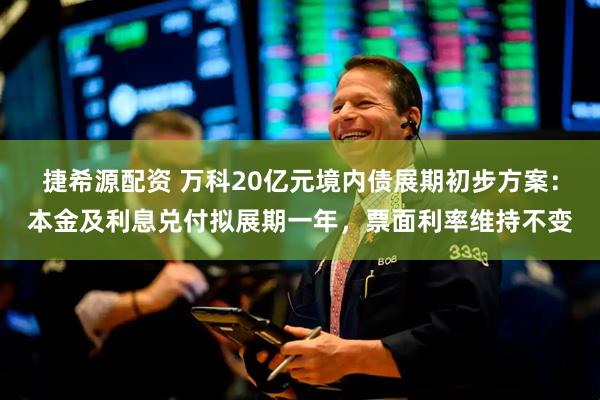 捷希源配资 万科20亿元境内债展期初步方案：本金及利息兑付拟展期一年，票面利率维持不变