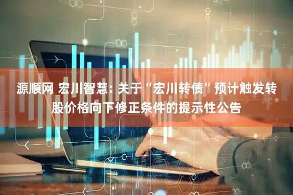 源顺网 宏川智慧: 关于“宏川转债”预计触发转股价格向下修正条件的提示性公告