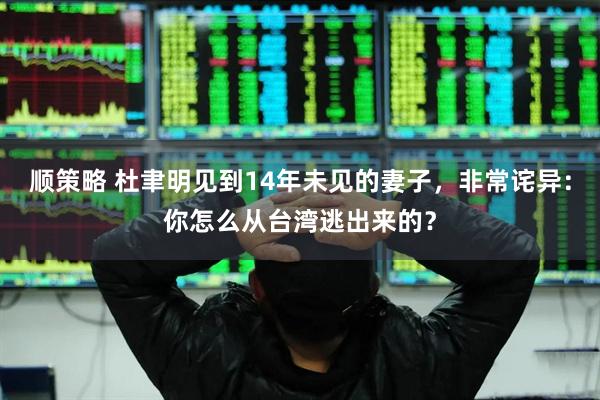 顺策略 杜聿明见到14年未见的妻子，非常诧异：你怎么从台湾逃出来的？