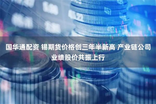 国华通配资 锡期货价格创三年半新高 产业链公司业绩股价共振上行