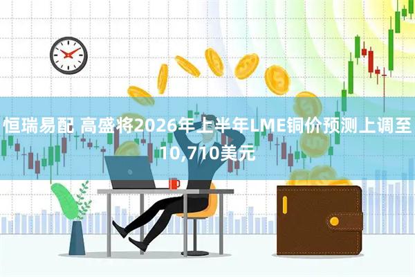 恒瑞易配 高盛将2026年上半年LME铜价预测上调至10,710美元