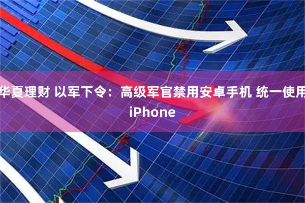 华夏理财 以军下令：高级军官禁用安卓手机 统一使用iPhone