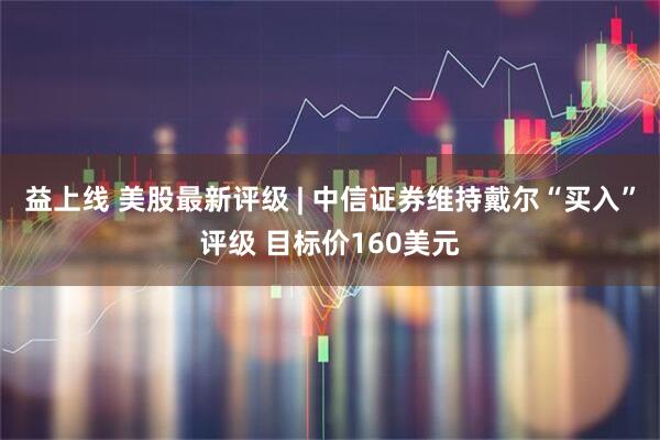 益上线 美股最新评级 | 中信证券维持戴尔“买入”评级 目标价160美元