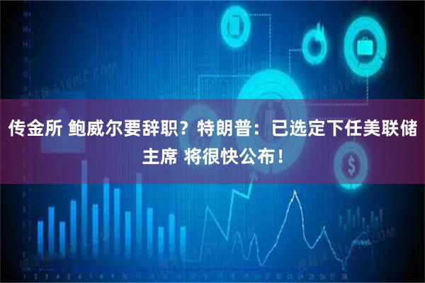 传金所 鲍威尔要辞职？特朗普：已选定下任美联储主席 将很快公布！