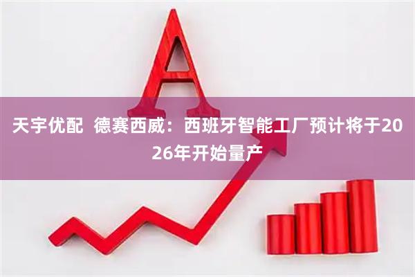 天宇优配  德赛西威：西班牙智能工厂预计将于2026年开始量产