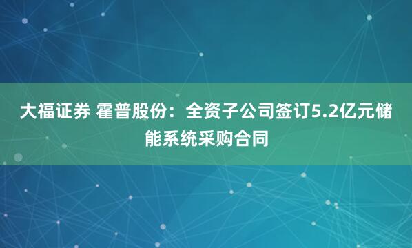 大福证券 霍普股份：全资子公司签订5.2亿元储能系统采购合同