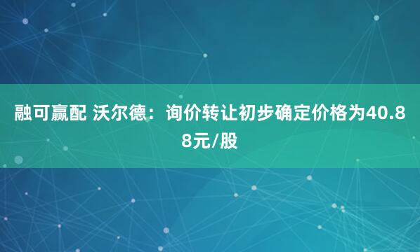 融可赢配 沃尔德：询价转让初步确定价格为40.88元/股