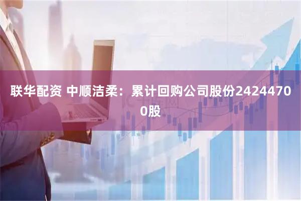 联华配资 中顺洁柔：累计回购公司股份24244700股