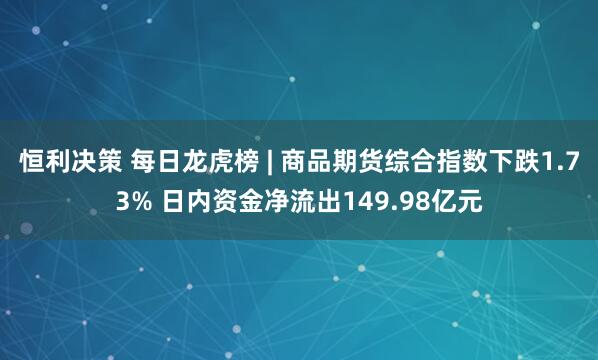 恒利决策 每日龙虎榜 | 商品期货综合指数下跌1.73% 日内资金净流出149.98亿元