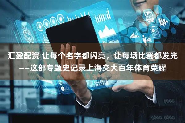 汇盈配资 让每个名字都闪亮，让每场比赛都发光——这部专题史记录上海交大百年体育荣耀