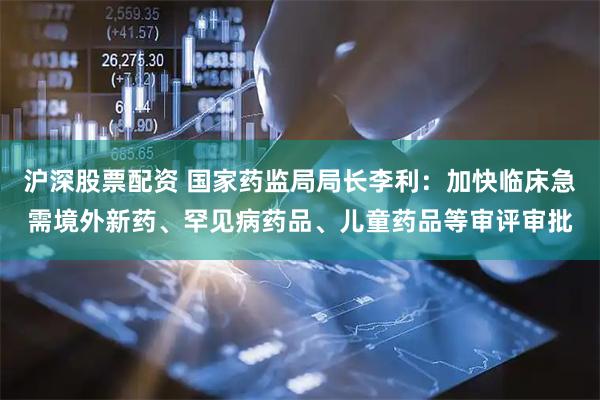 沪深股票配资 国家药监局局长李利：加快临床急需境外新药、罕见病药品、儿童药品等审评审批
