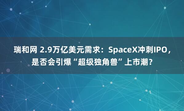 瑞和网 2.9万亿美元需求：SpaceX冲刺IPO，是否会引爆“超级独角兽”上市潮？