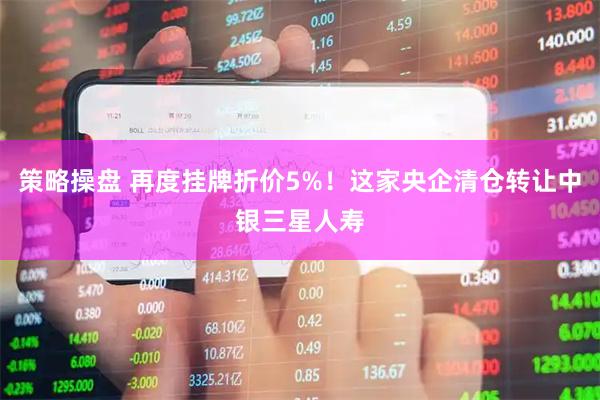 策略操盘 再度挂牌折价5%！这家央企清仓转让中银三星人寿
