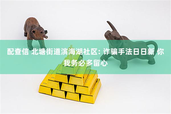 配查信 北塘街道滨海湖社区: 诈骗手法日日新 你我务必多留心