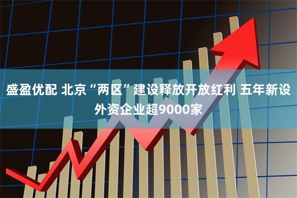 盛盈优配 北京“两区”建设释放开放红利 五年新设外资企业超9000家