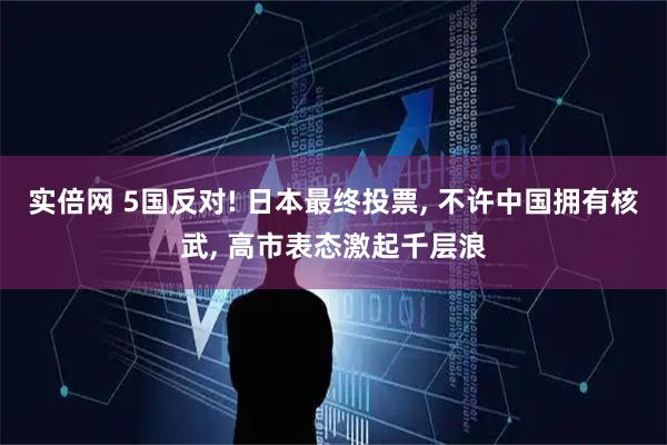实倍网 5国反对! 日本最终投票, 不许中国拥有核武, 高市表态激起千层浪