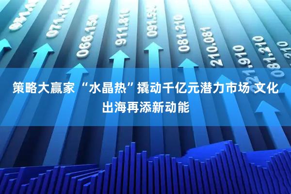 策略大赢家 “水晶热”撬动千亿元潜力市场 文化出海再添新动能