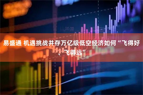 易盛通 机遇挑战并存万亿级低空经济如何“飞得好、飞得远”