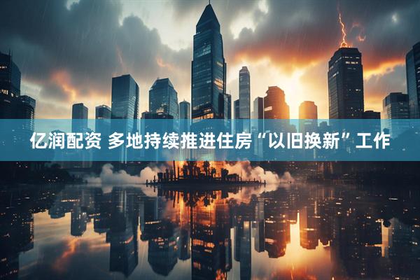 亿润配资 多地持续推进住房“以旧换新”工作