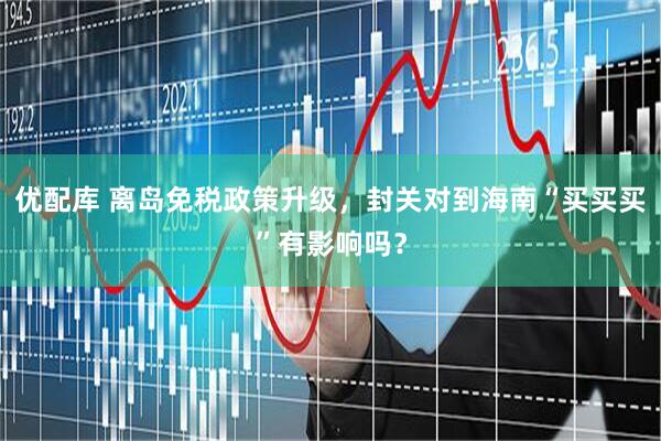 优配库 离岛免税政策升级，封关对到海南“买买买”有影响吗？