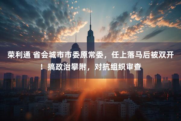 荣利通 省会城市市委原常委，任上落马后被双开！搞政治攀附，对抗组织审查