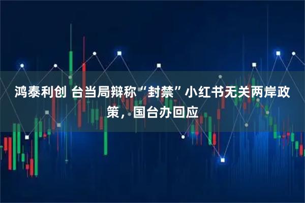 鸿泰利创 台当局辩称“封禁”小红书无关两岸政策，国台办回应
