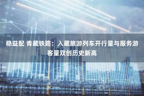 稳益配 青藏铁路：入藏旅游列车开行量与服务游客量双创历史新高